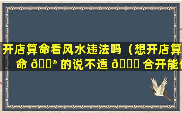 开店算命看风水违法吗（想开店算命 💮 的说不适 🐎 合开能信么）